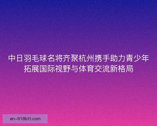 中日羽毛球名将齐聚杭州携手助力青少年拓展国际视野与体育交流新格局